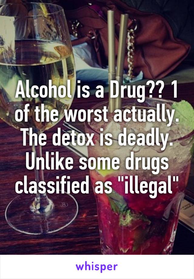 Alcohol is a Drug?? 1 of the worst actually. The detox is deadly. Unlike some drugs classified as "illegal"