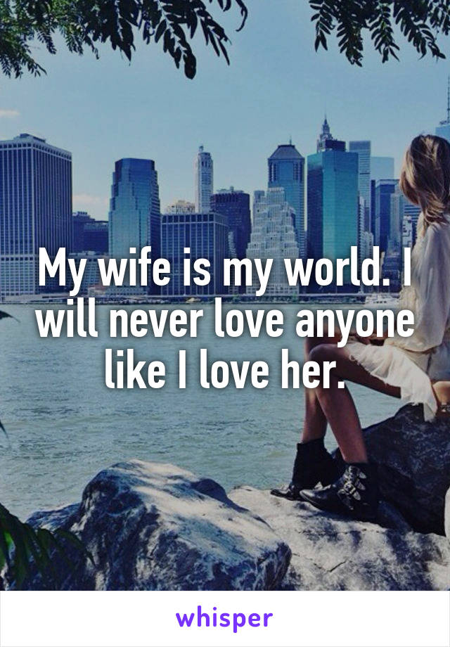 My wife is my world. I will never love anyone like I love her.