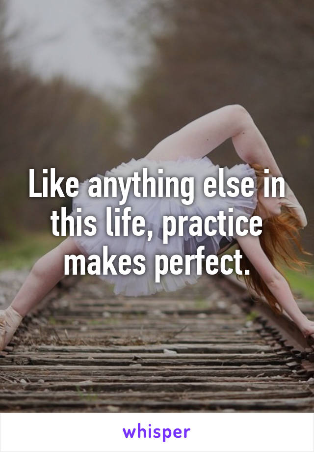 Like anything else in this life, practice makes perfect.