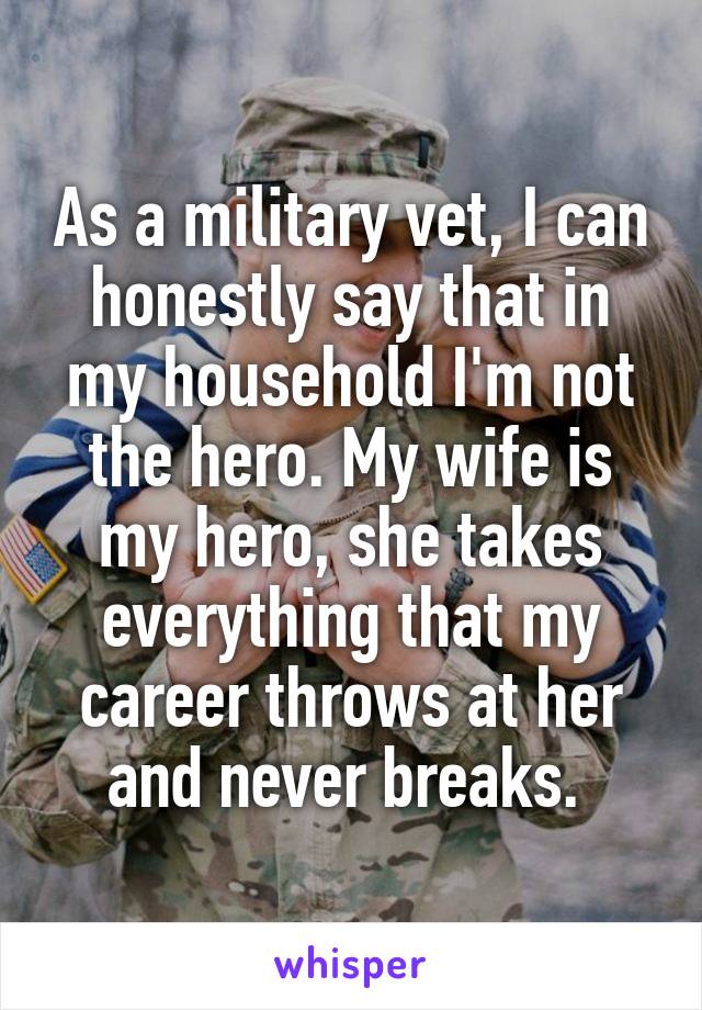As a military vet, I can honestly say that in my household I'm not the hero. My wife is my hero, she takes everything that my career throws at her and never breaks. 