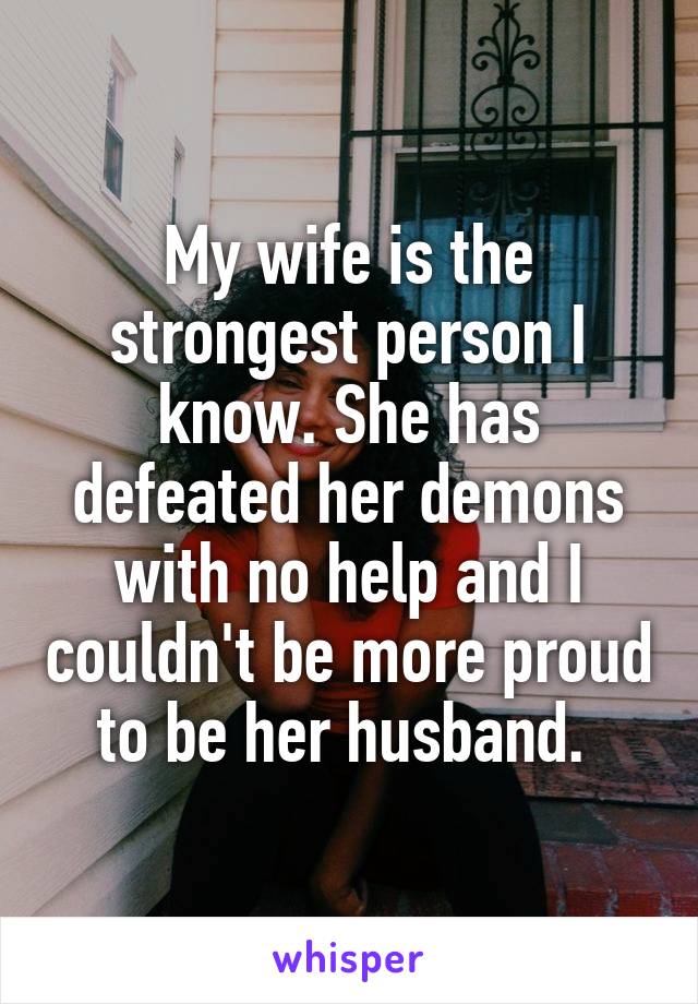 My wife is the strongest person I know. She has defeated her demons with no help and I couldn't be more proud to be her husband. 