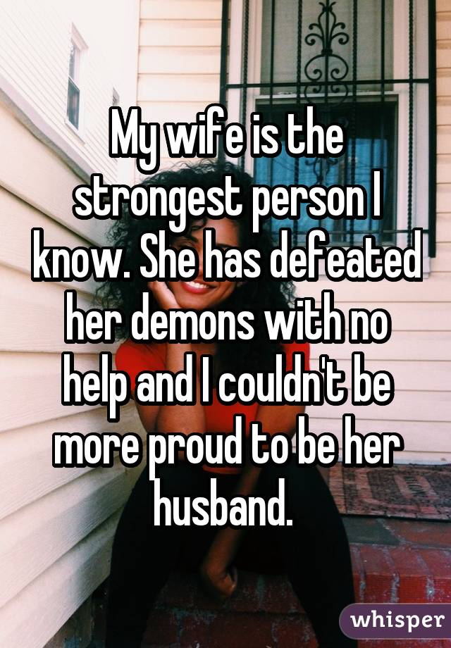 My wife is the strongest person I know. She has defeated her demons with no help and I couldn
