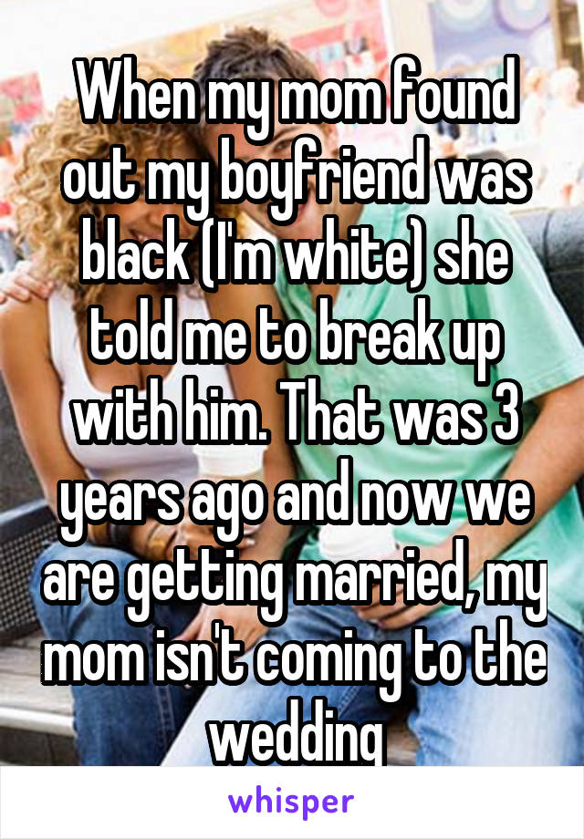 When my mom found out my boyfriend was black (I'm white) she told me to break up with him. That was 3 years ago and now we are getting married, my mom isn't coming to the wedding