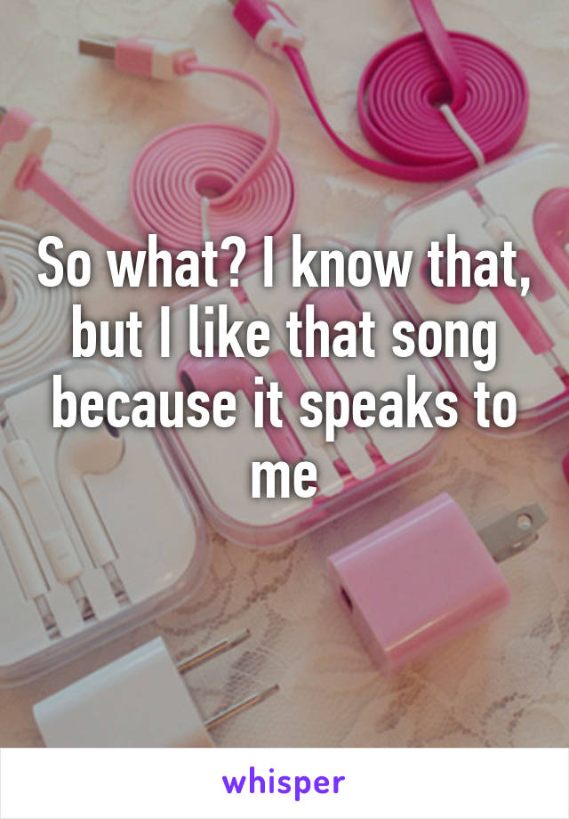 So what? I know that, but I like that song because it speaks to me
