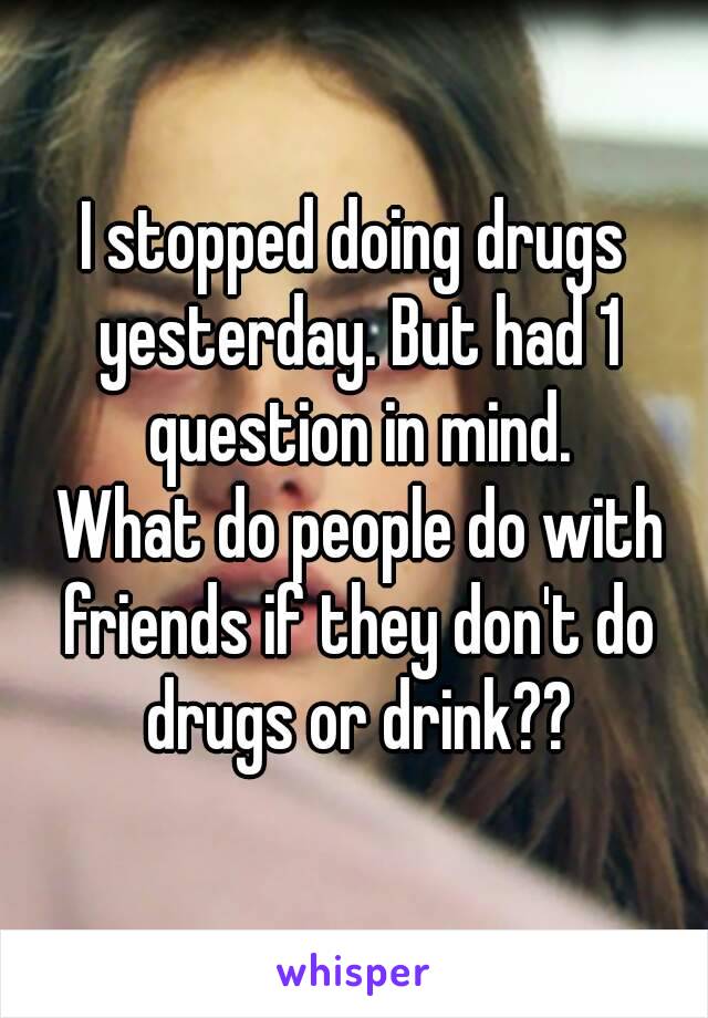 I stopped doing drugs yesterday. But had 1 question in mind.
 What do people do with friends if they don't do drugs or drink??