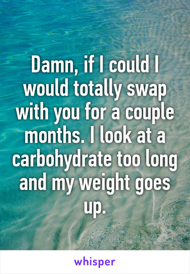 Damn, if I could I would totally swap with you for a couple months. I look at a carbohydrate too long and my weight goes up.