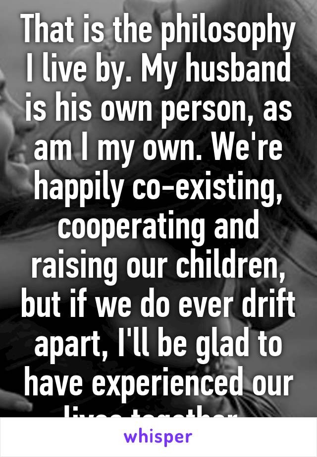 That is the philosophy I live by. My husband is his own person, as am I my own. We're happily co-existing, cooperating and raising our children, but if we do ever drift apart, I'll be glad to have experienced our lives together. 