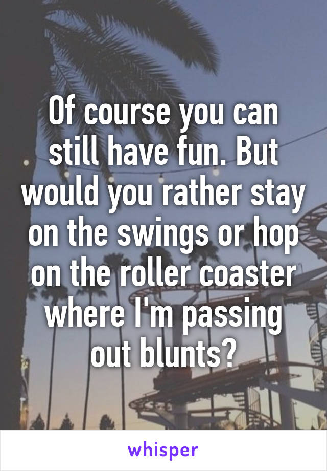 Of course you can still have fun. But would you rather stay on the swings or hop on the roller coaster where I'm passing out blunts?