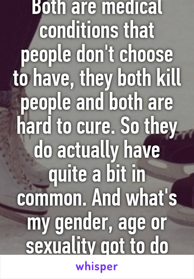 Both are medical conditions that people don't choose to have, they both kill people and both are hard to cure. So they do actually have quite a bit in common. And what's my gender, age or sexuality got to do with this?