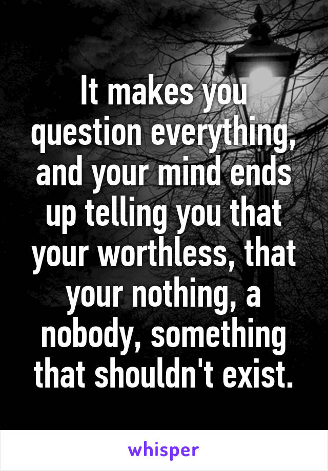 It makes you question everything, and your mind ends up telling you that your worthless, that your nothing, a nobody, something that shouldn't exist.