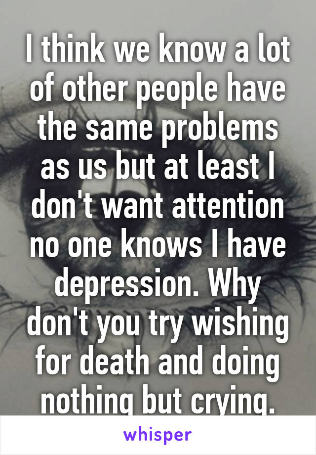 I think we know a lot of other people have the same problems as us but at least I don't want attention no one knows I have depression. Why don't you try wishing for death and doing nothing but crying.