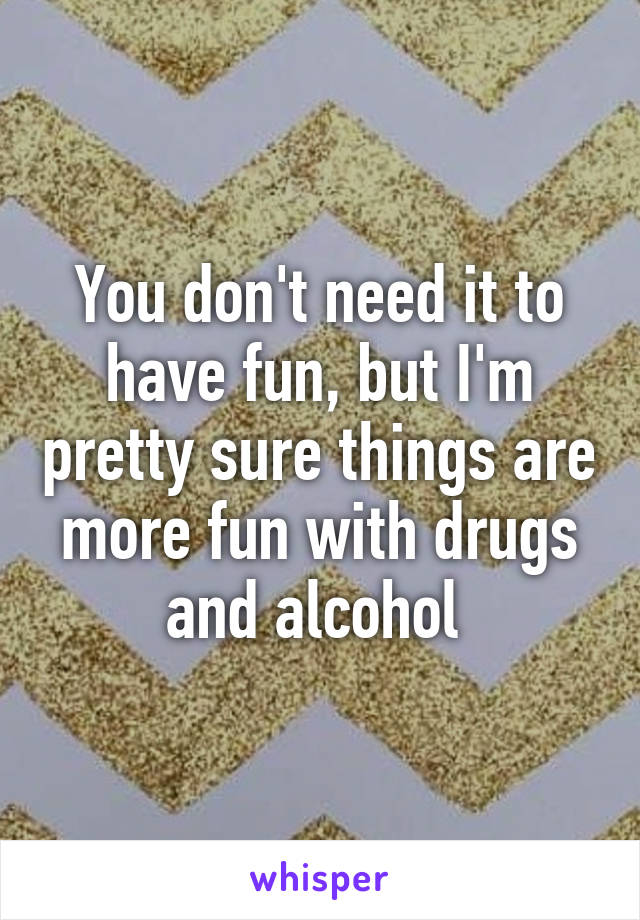 You don't need it to have fun, but I'm pretty sure things are more fun with drugs and alcohol 