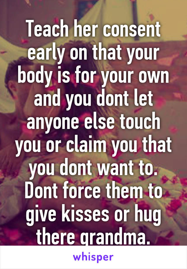 Teach her consent early on that your body is for your own and you dont let anyone else touch you or claim you that you dont want to. Dont force them to give kisses or hug there grandma.