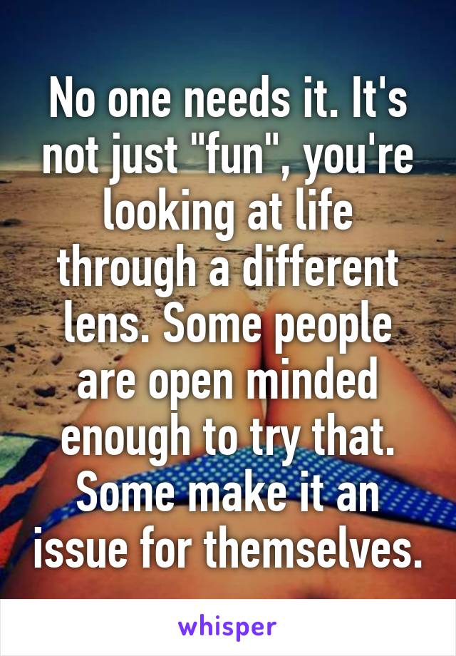 No one needs it. It's not just "fun", you're looking at life through a different lens. Some people are open minded enough to try that. Some make it an issue for themselves.