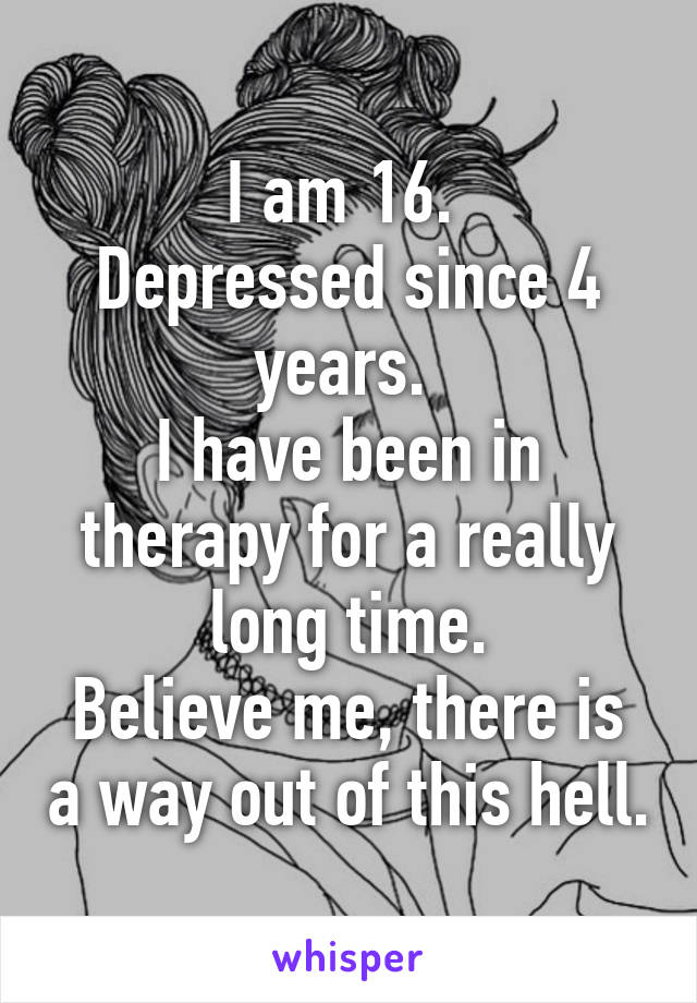 I am 16. 
Depressed since 4 years. 
I have been in therapy for a really long time.
Believe me, there is a way out of this hell.