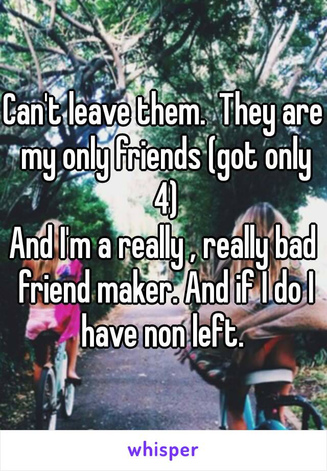 Can't leave them.  They are my only friends (got only 4)
And I'm a really , really bad friend maker. And if I do I have non left. 