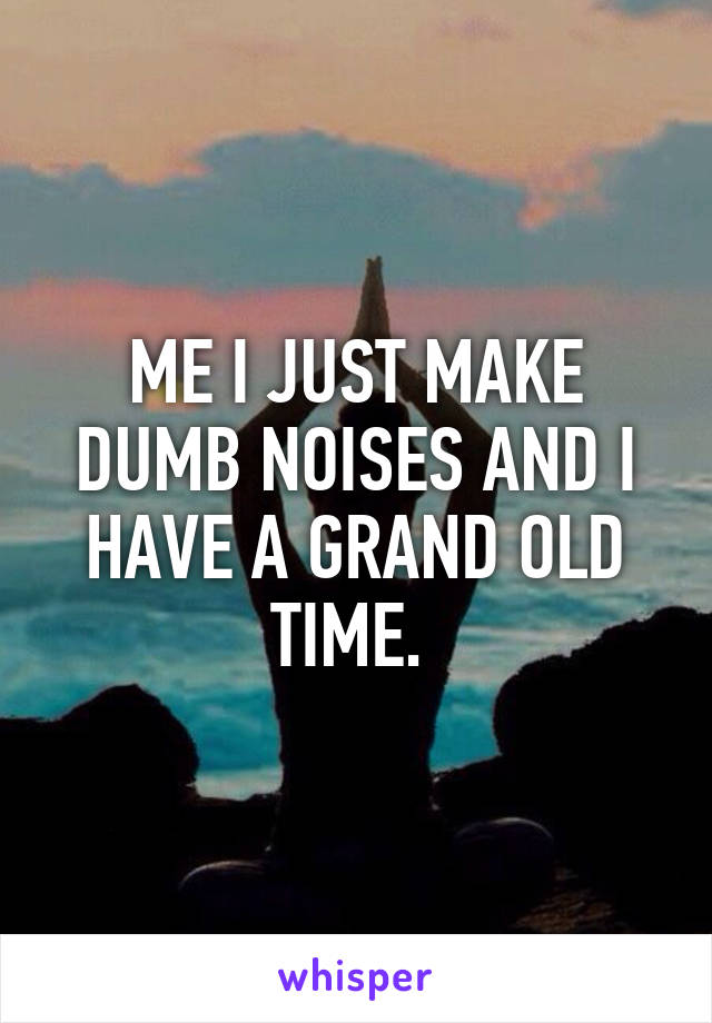 ME I JUST MAKE DUMB NOISES AND I HAVE A GRAND OLD TIME. 