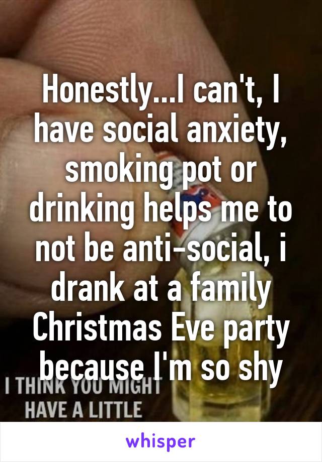 Honestly...I can't, I have social anxiety, smoking pot or drinking helps me to not be anti-social, i drank at a family Christmas Eve party because I'm so shy