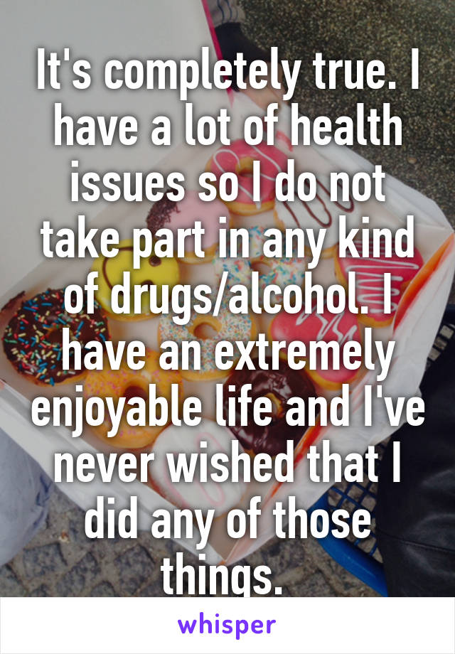 It's completely true. I have a lot of health issues so I do not take part in any kind of drugs/alcohol. I have an extremely enjoyable life and I've never wished that I did any of those things. 