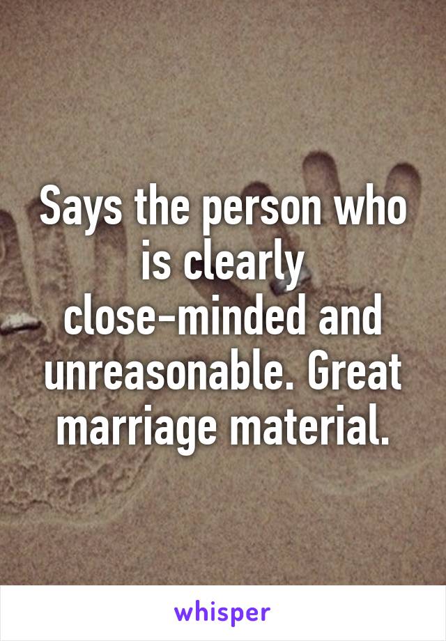 Says the person who is clearly close-minded and unreasonable. Great marriage material.