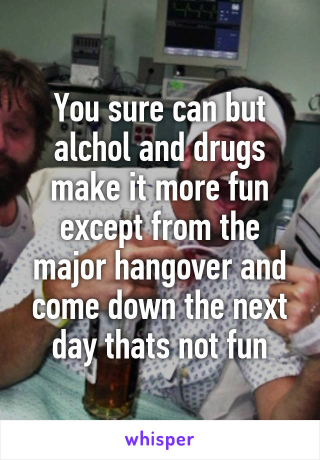 You sure can but alchol and drugs make it more fun except from the major hangover and come down the next day thats not fun