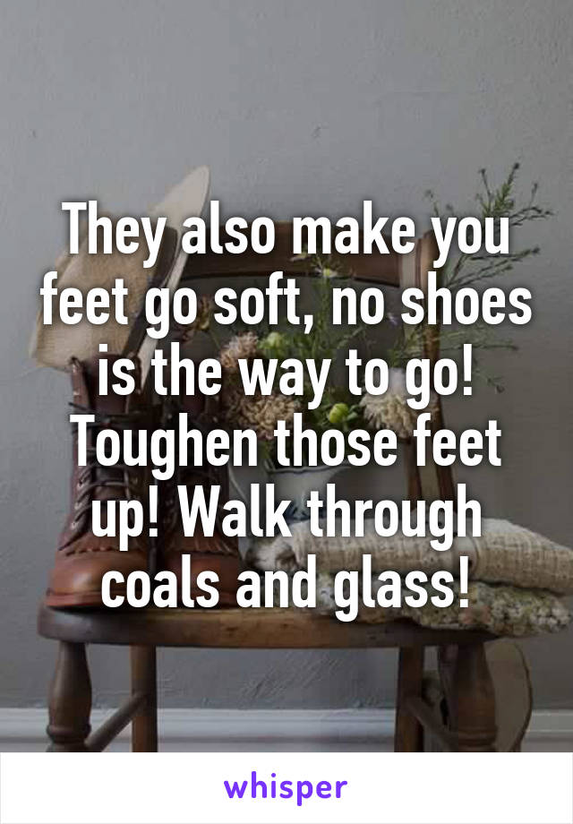 They also make you feet go soft, no shoes is the way to go! Toughen those feet up! Walk through coals and glass!