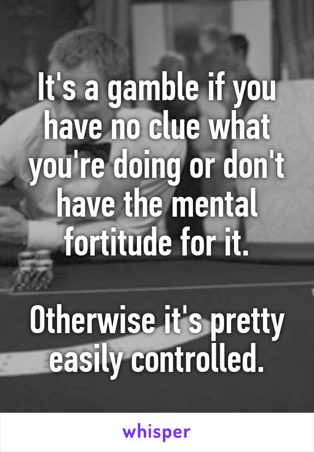 It's a gamble if you have no clue what you're doing or don't have the mental fortitude for it.

Otherwise it's pretty easily controlled.