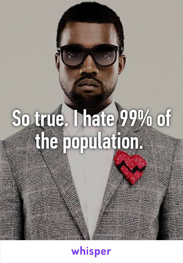 So true. I hate 99% of the population. 