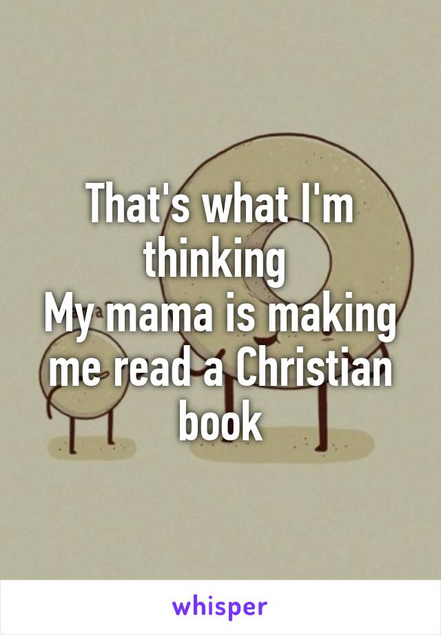 That's what I'm thinking 
My mama is making me read a Christian book