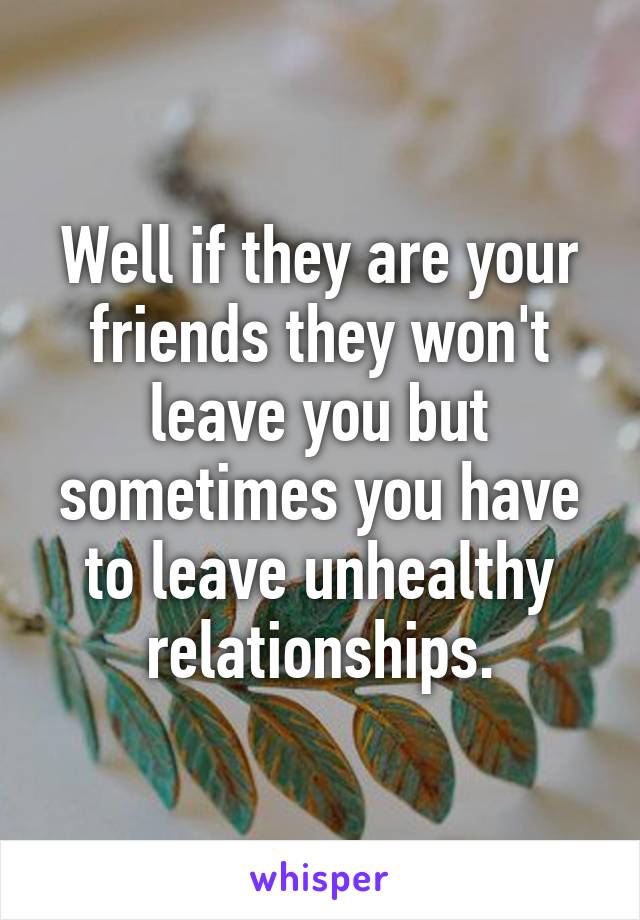 Well if they are your friends they won't leave you but sometimes you have to leave unhealthy relationships.