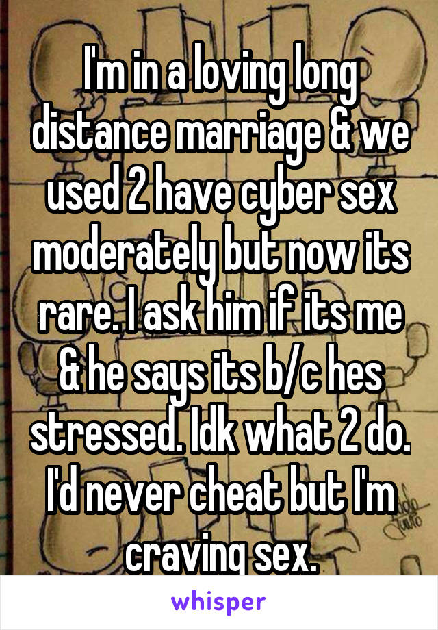 I'm in a loving long distance marriage & we used 2 have cyber sex moderately but now its rare. I ask him if its me & he says its b/c hes stressed. Idk what 2 do. I'd never cheat but I'm craving sex.