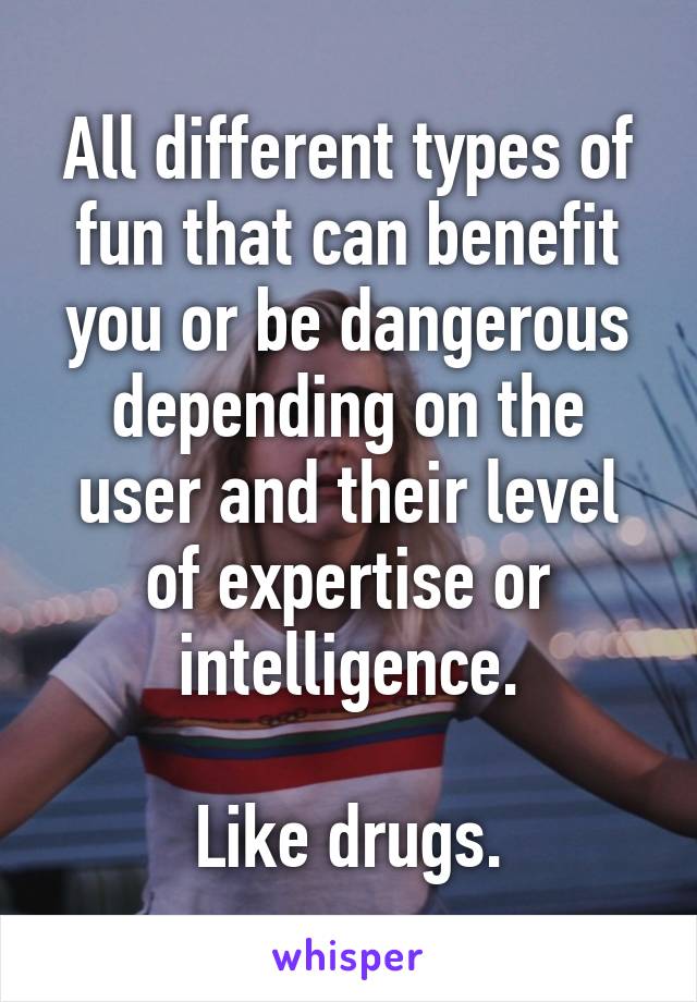 All different types of fun that can benefit you or be dangerous depending on the user and their level of expertise or intelligence.

Like drugs.