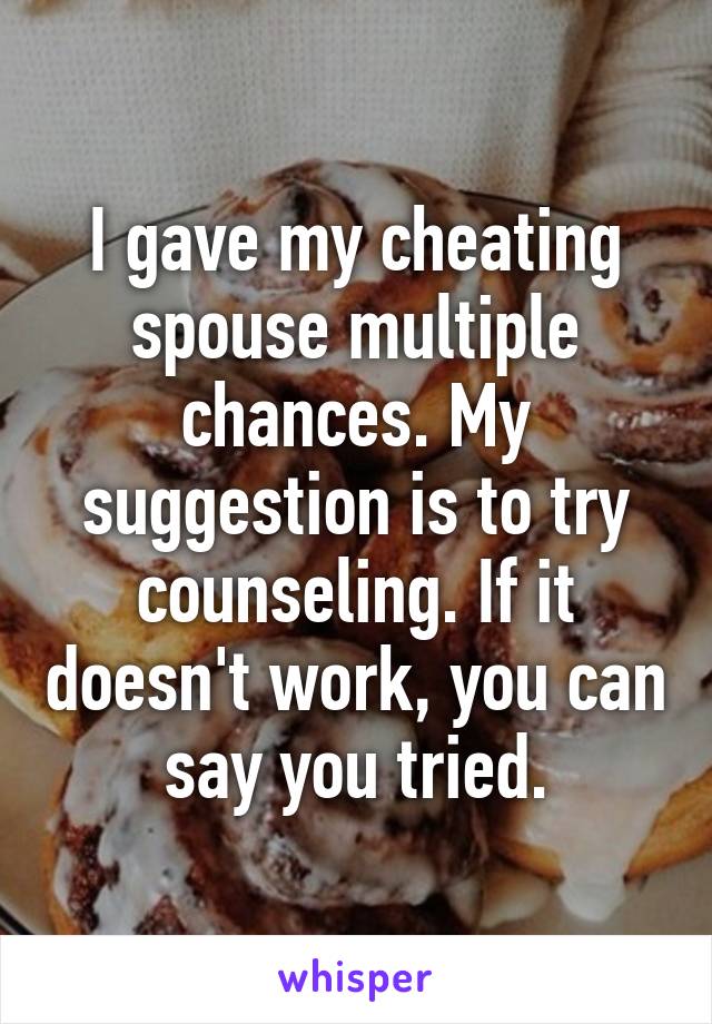 I gave my cheating spouse multiple chances. My suggestion is to try counseling. If it doesn't work, you can say you tried.