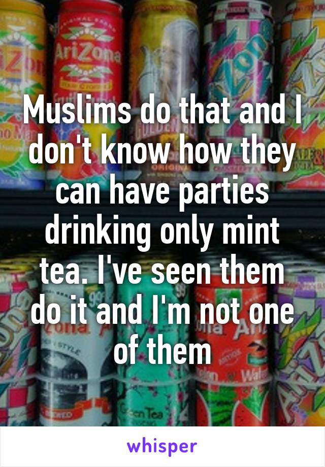 Muslims do that and I don't know how they can have parties drinking only mint tea. I've seen them do it and I'm not one of them