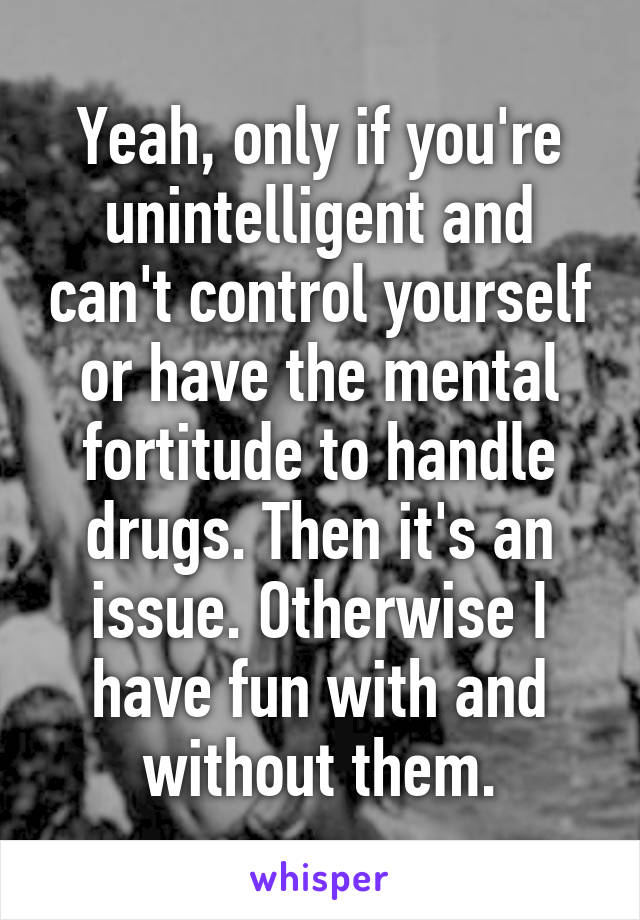 Yeah, only if you're unintelligent and can't control yourself or have the mental fortitude to handle drugs. Then it's an issue. Otherwise I have fun with and without them.