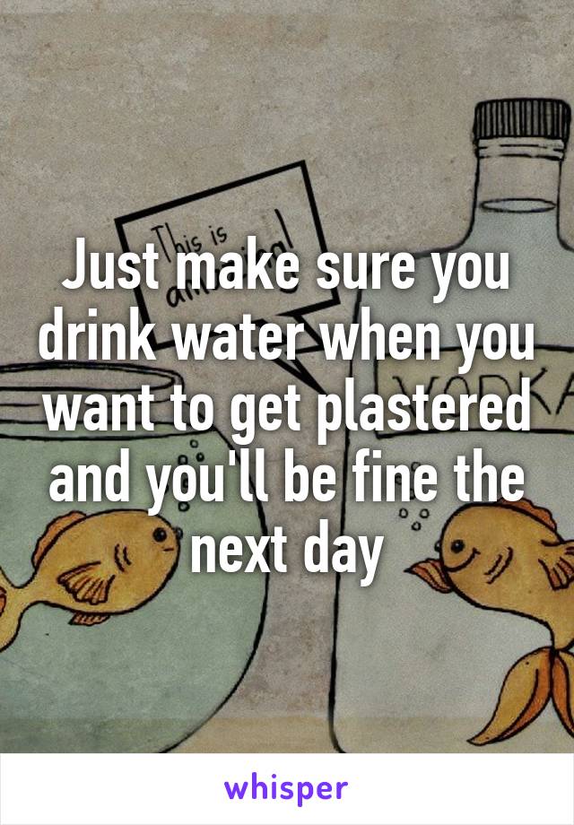 Just make sure you drink water when you want to get plastered and you'll be fine the next day