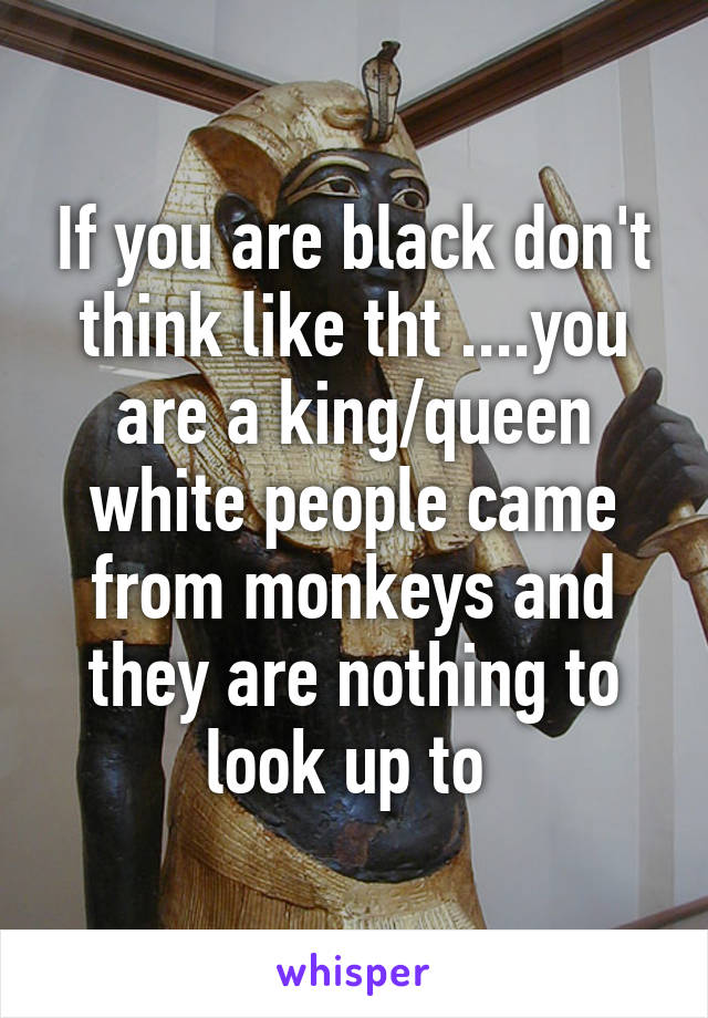 If you are black don't think like tht ....you are a king/queen white people came from monkeys and they are nothing to look up to 