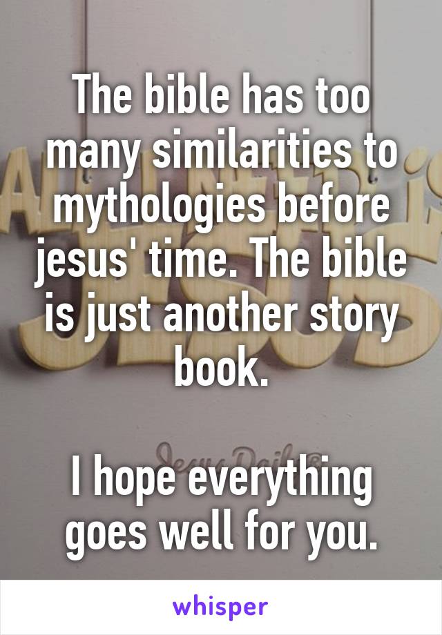 The bible has too many similarities to mythologies before jesus' time. The bible is just another story book.

I hope everything goes well for you.