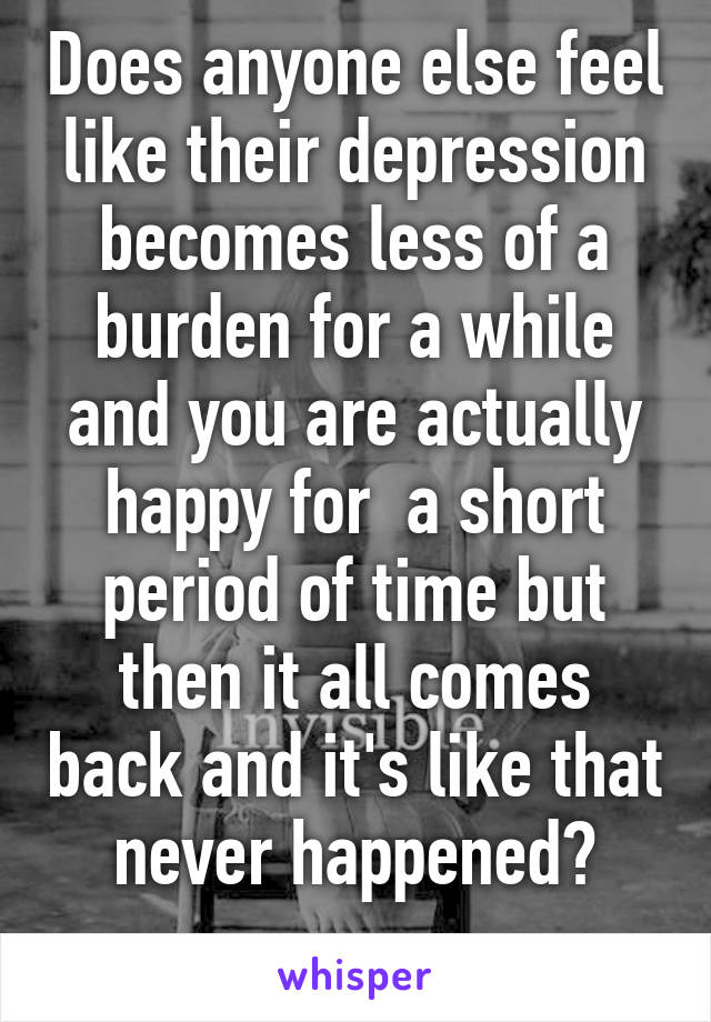 Does anyone else feel like their depression becomes less of a burden for a while and you are actually happy for  a short period of time but then it all comes back and it's like that never happened?
