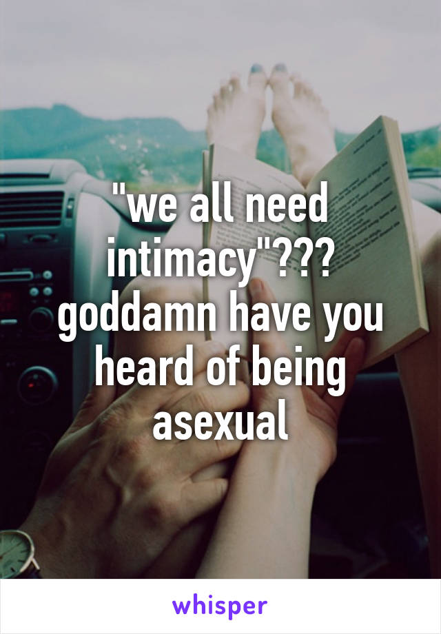 "we all need intimacy"??? goddamn have you heard of being asexual