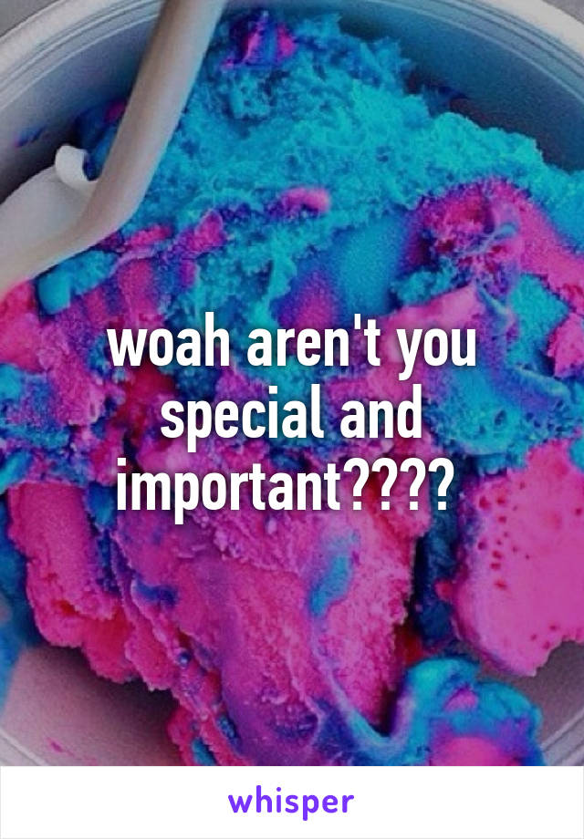 woah aren't you special and important???? 