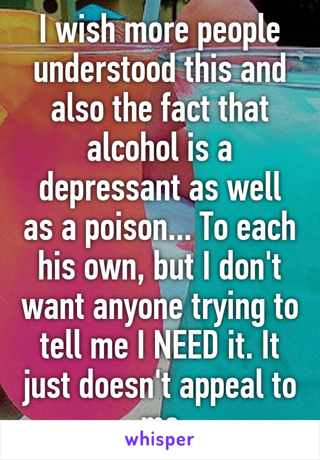 I wish more people understood this and also the fact that alcohol is a depressant as well as a poison... To each his own, but I don't want anyone trying to tell me I NEED it. It just doesn't appeal to me