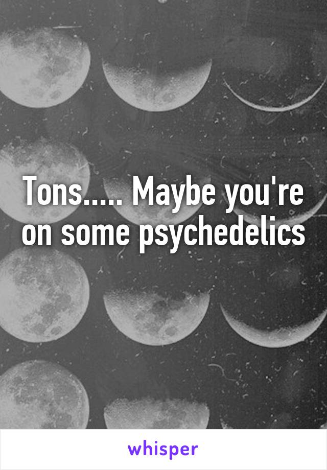 Tons..... Maybe you're on some psychedelics 