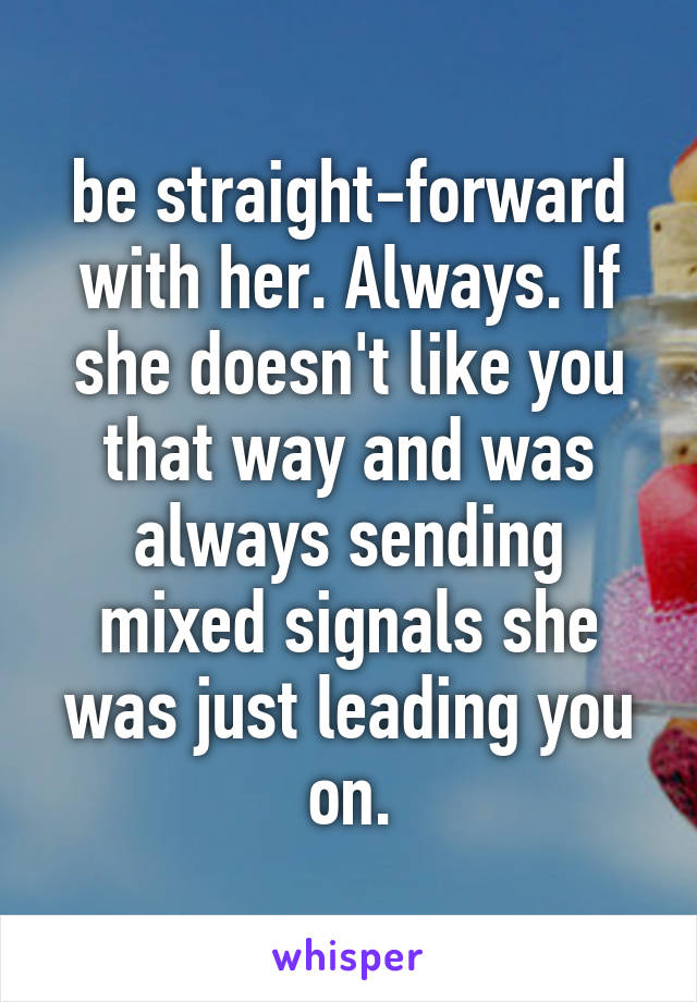 be straight-forward with her. Always. If she doesn't like you that way and was always sending mixed signals she was just leading you on.