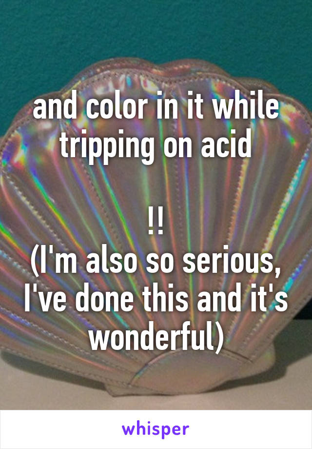 and color in it while tripping on acid

!!
(I'm also so serious, I've done this and it's wonderful)