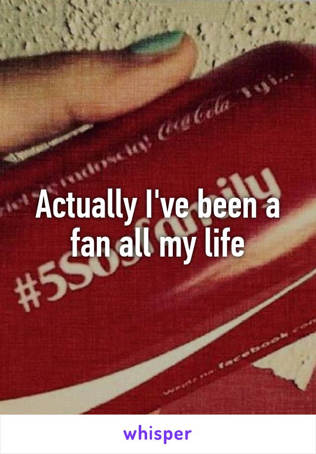 Actually I've been a fan all my life