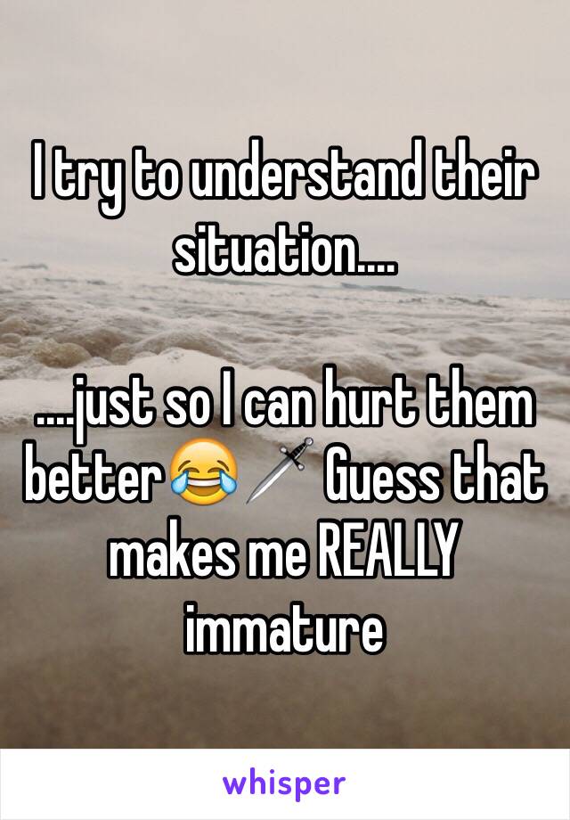 I try to understand their situation....

....just so I can hurt them better😂🗡 Guess that makes me REALLY immature 