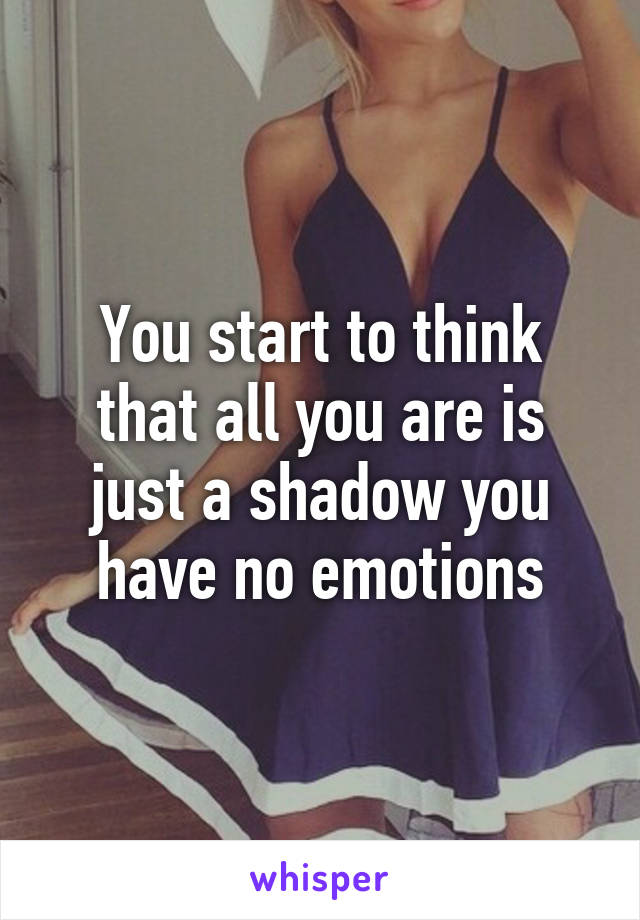 You start to think that all you are is just a shadow you have no emotions