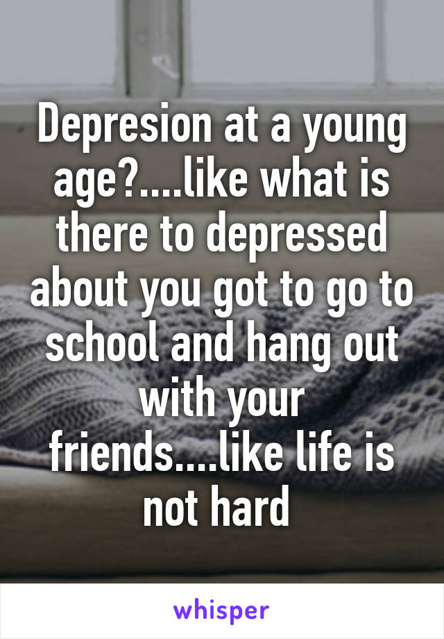 Depresion at a young age?....like what is there to depressed about you got to go to school and hang out with your friends....like life is not hard 