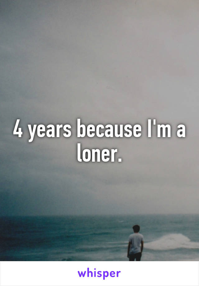 4 years because I'm a loner.